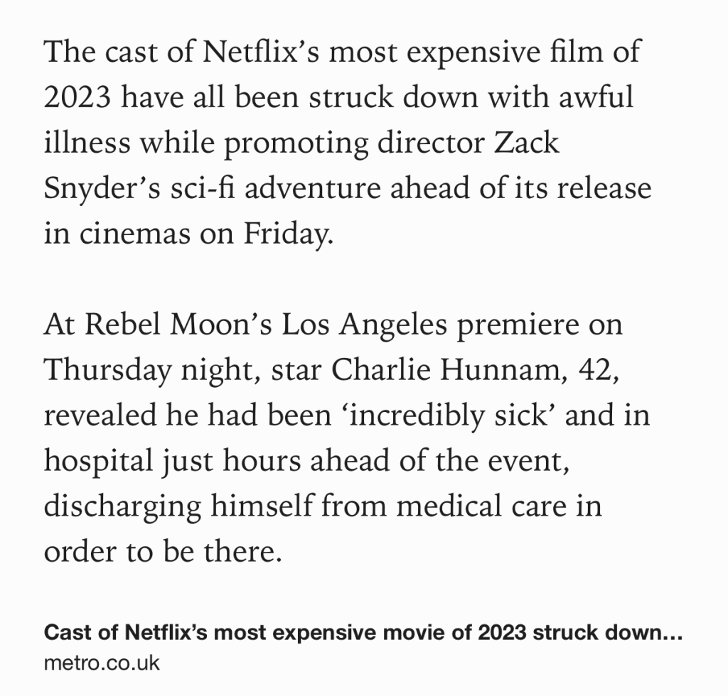 The cast of Netflix’s most expensive film of 2023 have all been struck down with awful illness while promoting director Zack Snyder’s sci-fi adventure ahead of its release in cinemas on Friday.

At Rebel Moon’s Los Angeles premiere on Thursday night, star Charlie Hunnam, 42, revealed he had been ‘incredibly sick’ and in hospital just hours ahead of the event, discharging himself from medical care in order to be there.