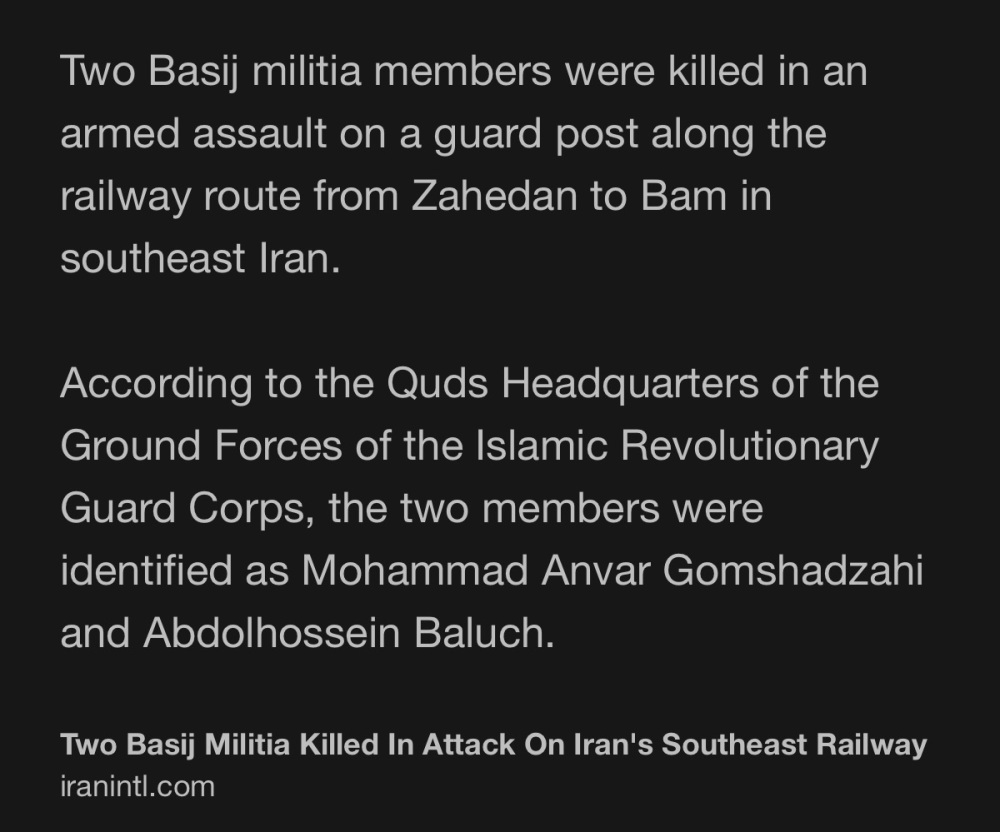 Two Basij militia members were killed in an armed assault on a guard post along the railway route from Zahedan to Bam in southeast Iran. According to the Quds Headquarters of the Ground Forces of the Islamic Revolutionary Guard Corps, the two members were identified as Mohammad Anvar Gomshadzahi and Abdolhossein Baluch.